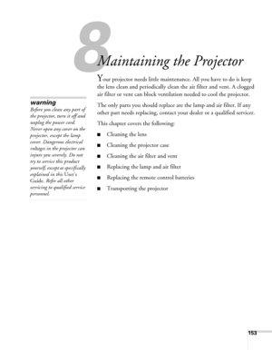 Page 153153
1
Maintaining the Projector
Your projector needs little maintenance. All you have to do is keep 
the lens clean and periodically clean the air filter and vent. A clogged 
air filter or vent can block ventilation needed to cool the projector.
The only parts you should replace are the lamp and air filter. If any 
other part needs replacing, contact your dealer or a qualified servicer.
This chapter covers the following:
■Cleaning the lens
■Cleaning the projector case
■Cleaning the air filter and vent...