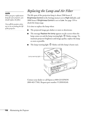 Page 156156Maintaining the Projector
Replacing the Lamp and Air Filter
The life span of the projection lamp is about 2500 hours if 
Brightness Control in the Settings menu is set to High (default), and 
3000 hours if 
Brightness Control is set to Low. See page 159 to 
check the lamp usage. 
It is time to replace the lamp when: 
■The projected image gets darker or starts to deteriorate.
■The message Replace the lamp appears on the screen when the 
lamp comes on and the lamp warning light   flashes orange. To...