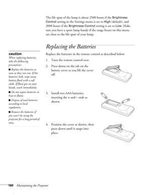 Page 160160Maintaining the ProjectorThe life span of the lamp is about 2500 hours if the 
Brightness 
Control
 setting in the Settings menu is set to High (default), and 
3000 hours if the 
Brightness Control setting is set to Low. Make 
sure you have a spare lamp handy if the usage hours on this menu 
are close to the life span of your lamp.
Replacing the Batteries 
Replace the batteries in the remote control as described below: 
1. Turn the remote control over. 
2. Press down on the tab on the 
battery cover...