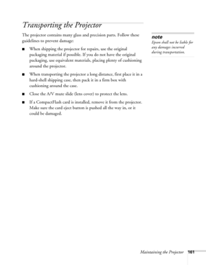 Page 161Maintaining the Projector161
Transporting the Projector
The projector contains many glass and precision parts. Follow these 
guidelines to prevent damage: 
■When shipping the projector for repairs, use the original 
packaging material if possible. If you do not have the original 
packaging, use equivalent materials, placing plenty of cushioning 
around the projector.
■When transporting the projector a long distance, first place it in a 
hard-shell shipping case, then pack it in a firm box with...