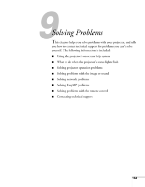 Page 163163
1
Solving Problems
This chapter helps you solve problems with your projector, and tells 
you how to contact technical support for problems you can’t solve 
yourself. The following information is included:
■Using the projector’s on-screen help system
■What to do when the projector’s status lights flash
■Solving projector operation problems
■Solving problems with the image or sound
■Solving network problems
■Solving EasyMP problems
■Solving problems with the remote control
■Contacting technical support 