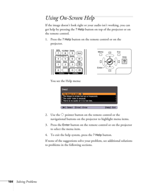 Page 164164Solving Problems
Using On-Screen Help
If the image doesn’t look right or your audio isn’t working, you can 
get help by pressing the 
? Help button on top of the projector or on 
the remote control.
1. Press the 
? Help button on the remote control or on the 
projector. 
You see the Help menu:
2. Use the   pointer button on the remote control or the 
navigational buttons on the projector to highlight menu items.
3. Press the 
Enter button on the remote control or on the projector 
to select the menu...