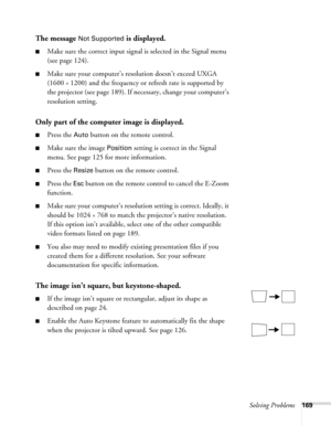 Page 169Solving Problems169
The message Not Supported is displayed.
■Make sure the correct input signal is selected in the Signal menu 
(see page 124).
■Make sure your computer’s resolution doesn’t exceed UXGA 
(1600 
× 1200) and the frequency or refresh rate is supported by 
the projector (see page 189). If necessary, change your computer’s 
resolution setting. 
Only part of the computer image is displayed.
■Press the Auto button on the remote control.
■Make sure the image Position setting is correct in the...