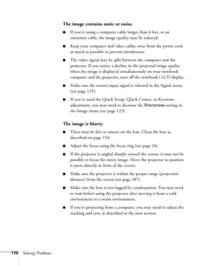 Page 170170Solving Problems
The image contains static or noise.
■If you’re using a computer cable longer than 6 feet, or an 
extension cable, the image quality may be reduced.
■Keep your computer and video cables away from the power cord 
as much as possible to prevent interference.
■The video signal may be split between the computer and the 
projector. If you notice a decline in the projected image quality 
when the image is displayed simultaneously on your notebook 
computer and the projector, turn off the...