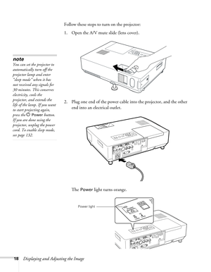 Page 1818Displaying and Adjusting the ImageFollow these steps to turn on the projector: 
1. Open the A/V mute slide (lens cover). 
2. Plug one end of the power cable into the projector, and the other 
end into an electrical outlet.
The 
Power light turns orange. 
note
You can set the projector to 
automatically turn off the 
projector lamp and enter 
“sleep mode” when it has 
not received any signals for 
30 minutes. This conserves 
electricity, cools the 
projector, and extends the 
life of the lamp. If you...