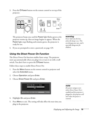 Page 19Displaying and Adjusting the Image19
3. Press the PPower button on the remote control or on top of the 
projector. 
The projector beeps once and the 
Power light flashes green as the 
projector warms up, then an image begins to appear. When the 
Power light stops flashing and remains green, the projector is 
ready for use. 
4. If you are prompted to enter a password, see page 129.
Using the Direct Power On Function
The Direct Power On function enables faster setup. The projector 
starts up automatically...