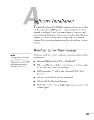 Page 181181
A
Software Installation
The EasyMP software CD-ROM includes the software you need to 
use the projector’s EasyMP features—for presenting over a wireless 
network, transferring PowerPoint presentations to a memory card, 
and monitoring the projector from a remote location. Epson Projector 
Software CD-ROM includes EMP Monitor and EMP Network 
Manager for presenting and monitoring the projector from a remote 
location. 
Windows System Requirements 
Before you install the software, make sure your...