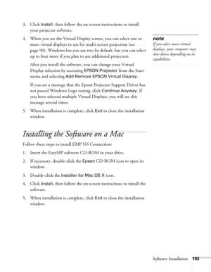 Page 183Software Installation183
3. Click Install, then follow the on-screen instructions to install 
your projector software. 
4. When you see the Virtual Display screen, you can select one or 
more virtual displays to use for multi-screen projection (see 
page 90). Windows lets you use two by default, but you can select 
up to four more if you plan to use additional projectors.
After you install the software, you can change your Virtual 
Display selection by accessing 
EPSON Projector from the Start 
menu and...