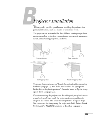 Page 185185
A
Projector Installation
This appendix provides guidelines on installing the projector in a 
permanent location, such as a theater or conference room.
The projector can be installed for four different viewing setups: front 
projection, ceiling projection, rear projection onto a semi-transparent 
screen, or rear/ceiling projection, as shown: 
To project from overhead, you’ll need the optional ceiling mounting 
hardware (see page 13). You’ll also need to select the appropriate 
Projection setting in...