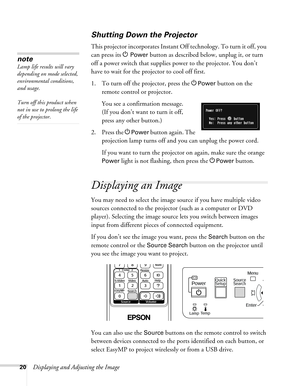 Page 2020Displaying and Adjusting the Image
Shutting Down the Projector
This projector incorporates Instant Off technology. To turn it off, you 
can press its P
Power button as described below, unplug it, or turn 
off a power switch that supplies power to the projector. You don’t 
have to wait for the projector to cool off first. 
1. To turn off the projector, press the P
Power button on the 
remote control or projector. 
You see a confirmation message. 
(If you don’t want to turn it off, 
press any other...