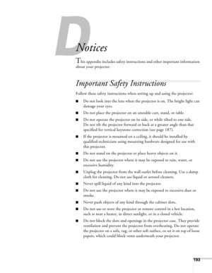 Page 193193
A
Notices
This appendix includes safety instructions and other important information 
about your projector.
Important Safety Instructions
Follow these safety instructions when setting up and using the projector:
■Do not look into the lens when the projector is on. The bright light can 
damage your eyes.
■Do not place the projector on an unstable cart, stand, or table.
■Do not operate the projector on its side, or while tilted to one side. 
Do not tilt the projector forward or back at a greater angle...