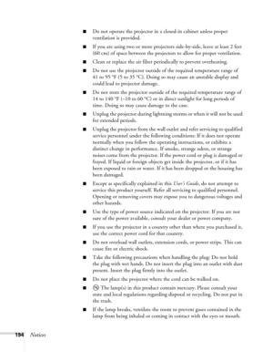 Page 194194Notices
■Do not operate the projector in a closed-in cabinet unless proper 
ventilation is provided.
■If you are using two or more projectors side-by-side, leave at least 2 feet 
(60 cm) of space between the projectors to allow for proper ventilation.
■Clean or replace the air filter periodically to prevent overheating.
■Do not use the projector outside of the required temperature range of 
41 to 95 °F (5 to 35 °C). Doing so may cause an unstable display and 
could lead to projector damage.
■Do not...