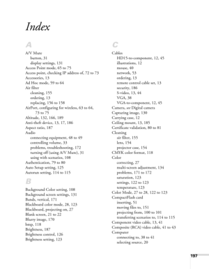 Page 197197
Index
A
A/V Mute
button, 31
display settings, 131
Access Point mode, 65 to 75
Access point, checking IP address of, 72 to 73
Accessories, 13
Ad Hoc mode, 59 to 64
Air filter
cleaning, 155
ordering, 13
replacing, 156 to 158
AirPort, configuring for wireless, 63 to 64, 
73 to 75
Altitude, 132, 166, 189
Anti-theft device, 13, 17, 186
Aspect ratio, 187
Audio
connecting equipment, 48 to 49
controlling volume, 33
problems, troubleshooting, 172
turning off (using A/V Mute), 31
using with scenarios, 108...