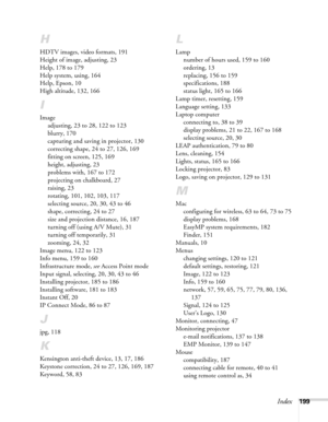 Page 199Index199
H
HDTV images, video formats, 191
Height of image, adjusting, 23
Help, 178 to 179
Help system, using, 164
Help, Epson, 10
High altitude, 132, 166
I
Image
adjusting, 23 to 28, 122 to 123
blurry, 170
capturing and saving in projector, 130
correcting shape, 24 to 27, 126, 169
fitting on screen, 125, 169
height, adjusting, 23
problems with, 167 to 172
projecting on chalkboard, 27
raising, 23
rotating, 101, 102, 103, 117
selecting source, 20, 30, 43 to 46
shape, correcting, 24 to 27
size and...