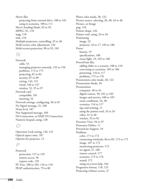 Page 200200Index
Movie files
projecting from external drive, 100 to 101
using in scenarios, 108 to 111
Movie Sending Mode, 92 to 93
MPEG, 92, 118
mpg, 118
mrk, 118
Multiple projectors, controlling, 35 to 36
Multi-screen color adjustment, 134
Multi-screen projection, 90 to 92, 183
N
Network
cable, 53
managing projector remotely, 135 to 150
problems, 173 to 175
projecting, 81 to 84
security, 87 to 89
setting, 142, 151
wired, 136 to 137
wireless, 52, 55 to 97
Network card
compatible, 181
inserting, 52
Network...