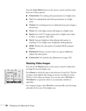 Page 2828Displaying and Adjusting the ImagePress the 
Color Mode button on the remote control, and then select 
from one of these options:
■Presentation: For making color presentations in a bright room. 
■Text: For making black-and-white presentations in a bright 
room. 
■Theatre: For watching movies in a darkened room; gives images a 
natural tone. 
■Photo: For vivid, high-contrast still images in a bright room. 
■Sports: For vivid TV images projected in a bright room (video, 
S-video, or composite video...