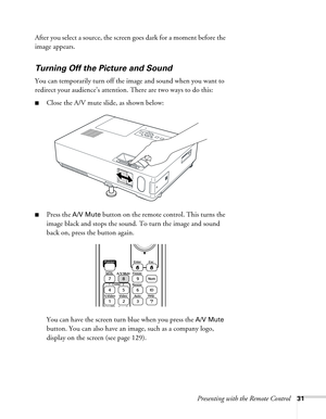 Page 31Presenting with the Remote Control31
After you select a source, the screen goes dark for a moment before the 
image appears.
Turning Off the Picture and Sound 
You can temporarily turn off the image and sound when you want to 
redirect your audience’s attention. There are two ways to do this: 
■Close the A/V mute slide, as shown below:
■Press the A/V Mute button on the remote control. This turns the 
image black and stops the sound. To turn the image and sound 
back on, press the button again.
You can...