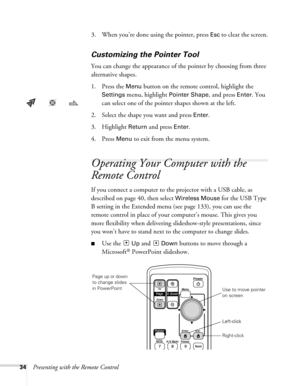 Page 3434Presenting with the Remote Control3. When you’re done using the pointer, press 
Esc to clear the screen.
Customizing the Pointer Tool
You can change the appearance of the pointer by choosing from three 
alternative shapes. 
1. Press the 
Menu button on the remote control, highlight the 
Settings menu, highlight Pointer Shape, and press Enter. You 
can select one of the pointer shapes shown at the left.
2. Select the shape you want and press 
Enter.
3. Highlight 
Return and press Enter. 
4. Press 
Menu...