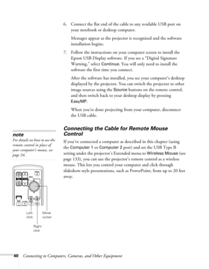 Page 4040Connecting to Computers, Cameras, and Other Equipment 6. Connect the flat end of the cable to any available USB port on 
your notebook or desktop computer.
Messages appear as the projector is recognized and the software 
installation begins.
7. Follow the instructions on your computer screen to install the 
Epson USB Display software. If you see a “Digital Signature 
Warning,” select 
Continue. You will only need to install the 
software the first time you connect.
After the software has installed, you...