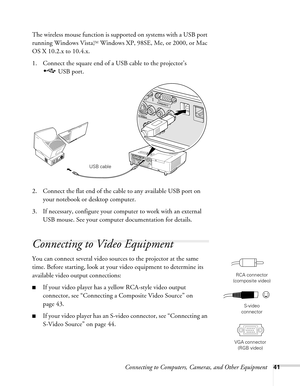 Page 41Connecting to Computers, Cameras, and Other Equipment41
The wireless mouse function is supported on systems with a USB port 
running Windows Vista,
TM Windows XP, 98SE, Me, or 2000, or Mac 
OS X 10.2.x to 10.4.x. 
1. Connect the square end of a USB cable to the projector’s 
USB port. 
2. Connect the flat end of the cable to any available USB port on 
your notebook or desktop computer.
3. If necessary, configure your computer to work with an external 
USB mouse. See your computer documentation for...