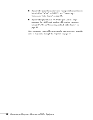 Page 4242Connecting to Computers, Cameras, and Other Equipment
■If your video player has a component video port (three connectors 
labeled either Y/Cb/Cr or Y/Pb/Pr), see “Connecting a 
Component Video Source” on page 45.
■If your video player has an RGB video port (either a single 
connector for a VGA-style monitor cable or three connectors 
labeled R/G/B), see “Connecting an RGB Video Source” on 
page 46.
After connecting video cables, you may also want to connect an audio 
cable to play sound through the...