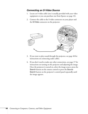 Page 4444Connecting to Computers, Cameras, and Other Equipment
Connecting an S-Video Source 
1. Locate an S-video cable (one is usually provided with your video 
equipment or you can purchase one from Epson; see page 12). 
2. Connect the cable to the S-video connector on your player and 
the 
S-Video connector on the projector:
3. If you want to play sound through the projector, see page 48 for 
instructions on connecting audio cables.
4. If you don’t need to make any other connections, see page 17 for...