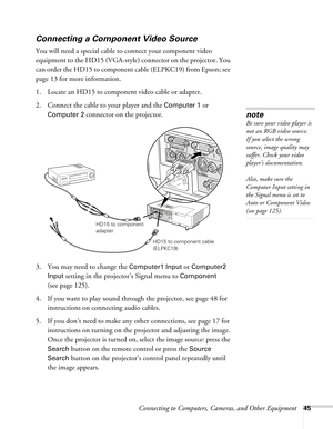 Page 45Connecting to Computers, Cameras, and Other Equipment45
Connecting a Component Video Source
You will need a special cable to connect your component video 
equipment to the HD15 (VGA-style) connector on the projector. You 
can order the HD15 to component cable (ELPKC19) from Epson; see 
page 13 for more information. 
1. Locate an HD15 to component video cable or adapter. 
2. Connect the cable to your player and the 
Computer 1 or 
Computer 2 connector on the projector. 
3. You may need to change the...