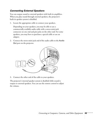 Page 49Connecting to Computers, Cameras, and Other Equipment49
Connecting External Speakers
You can output sound to external speakers with built-in amplifiers. 
When you play sound through external speakers, the projector’s 
built-in speaker system is disabled.
1. Locate the appropriate cable to connect your speakers. 
Depending on your speakers, you may be able to use a 
commercially available audio cable with a stereo mini-jack 
connector on one end and pin jacks on the other end. For some 
speakers, you may...