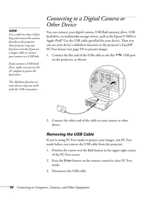 Page 5050Connecting to Computers, Cameras, and Other Equipment
Connecting to a Digital Camera or 
Other Device
You can connect your digital camera, USB flash memory drive, USB 
hard drive, or multimedia storage viewer, such as the Epson P-5000 or 
Apple iPod.
® Use the USB cable specified for your device. Then you 
can use your device’s slideshow function or the projector’s EasyMP 
PC Free feature (see page 99) to present images. 
1. Connect the flat end of the USB cable to the flat   USB port 
on the...