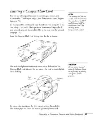 Page 51Connecting to Computers, Cameras, and Other Equipment51
Inserting a CompactFlash Card
You can use a CompactFlash card to store images, movies, and 
Scenario files. This lets you project your files without connecting to a 
laptop or PC. 
To place your files on the card, copy them from your computer to the 
card using a card reader. If the projector is connected to your local 
area network, you can also send the files to the card over the network 
(see page 151).
Insert the CompactFlash card face-up into...