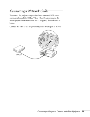 Page 53Connecting to Computers, Cameras, and Other Equipment53
Connecting a Network Cable
To connect the projector to your local area network (LAN), use a 
commercially available 100baseTX or 10baseT network cable. To 
ensure proper data transmission, use a Category 5 shielded cable or 
better.
Connect the cable to the projector and your network port as shown:
LAN port 