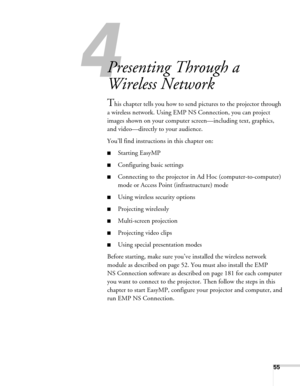 Page 5555
1l
Presenting Through a 
Wireless Network
This chapter tells you how to send pictures to the projector through 
a wireless network. Using EMP NS Connection, you can project 
images shown on your computer screen—including text, graphics, 
and video—directly to your audience. 
You’ll find instructions in this chapter on:
■Starting EasyMP
■Configuring basic settings
■Connecting to the projector in Ad Hoc (computer-to-computer) 
mode or Access Point (infrastructure) mode
■Using wireless security options...