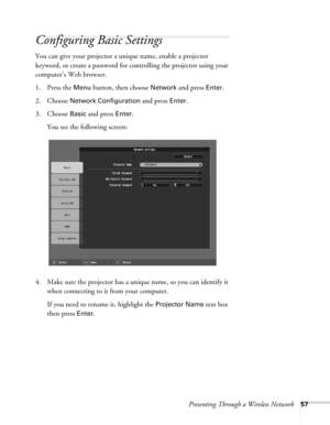 Page 57Presenting Through a Wireless Network57
Configuring Basic Settings
You can give your projector a unique name, enable a projector 
keyword, or create a password for controlling the projector using your 
computer’s Web browser.
1. Press the 
Menu button, then choose Network and press Enter. 
2. Choose 
Network Configuration and press Enter. 
3. Choose 
Basic and press Enter. 
You see the following screen: 
4. Make sure the projector has a unique name, so you can identify it 
when connecting to it from your...