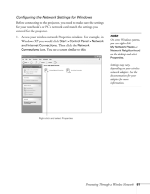 Page 61Presenting Through a Wireless Network61
Configuring the Network Settings for Windows
Before connecting to the projector, you need to make sure the settings 
for your notebook’s or PC’s network card match the settings you 
entered for the projector. 
1. Access your wireless network Properties window. For example, in 
Windows XP you would click 
Start > Control Panel > Network 
and Internet Connections
. Then click the Network 
Connections
 icon. You see a screen similar to this:
note
On some Windows...