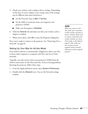 Page 63Presenting Through a Wireless Network63
5. Check your wireless card or adapter device settings. (Depending 
on the type of card or adapter you’re using, some of the settings 
may be different than those listed here.)
■Set the Network Type to 802.11 Ad Hoc.
■Set the SSID to match the name you assigned to the 
projector’s ESSID. 
■Make sure Encryption is Disabled. 
6. Click the 
General tab and make sure that your wireless card or 
adapter is enabled. 
7. When you’re done, click 
OK to close the Properties...