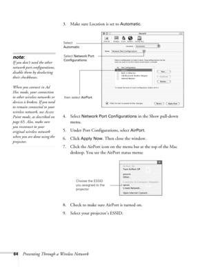 Page 6464Presenting Through a Wireless Network3. Make sure Location is set to 
Automatic.
4. Select 
Network Port Configurations in the Show pull-down 
menu.
5. Under Port Configurations, select 
AirPort.
6. Click 
Apply Now. Then close the window.
7. Click the AirPort icon on the menu bar at the top of the Mac 
desktop. You see the AirPort status menu:
8. Check to make sure AirPort is turned on.
9. Select your projector’s ESSID.
note:
If you don’t need the other 
network port configurations, 
disable them by...