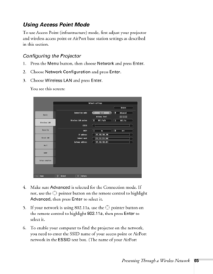 Page 65Presenting Through a Wireless Network65
Using Access Point Mode 
To use Access Point (infrastructure) mode, first adjust your projector 
and wireless access point or AirPort base station settings as described 
in this section. 
Configuring the Projector
1. Press the Menu button, then choose Network and press Enter. 
2. Choose 
Network Configuration and press Enter.
3. Choose 
Wireless LAN and press Enter. 
You see this screen:
4. Make sure 
Advanced is selected for the Connection mode. If 
not, use the...