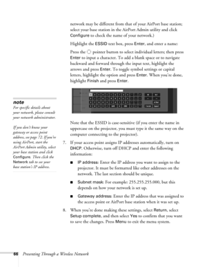 Page 6666Presenting Through a Wireless Networknetwork may be different from that of your AirPort base station; 
select your base station in the AirPort Admin utility and click 
Configure to check the name of your network.) 
Highlight the 
ESSID text box, press Enter, and enter a name:
Press the  pointer button to select individual letters; then press 
Enter to input a character. To add a blank space or to navigate 
backward and forward through the input text, highlight the 
arrows and press 
Enter. To toggle...