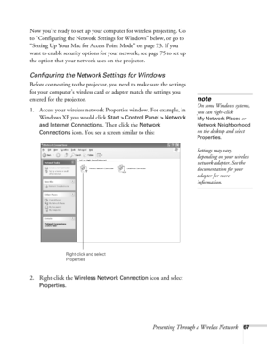 Page 67Presenting Through a Wireless Network67
Now you’re ready to set up your computer for wireless projecting. Go 
to “Configuring the Network Settings for Windows” below, or go to 
“Setting Up Your Mac for Access Point Mode” on page 73. If you 
want to enable security options for your network, see page 75 to set up 
the option that your network uses on the projector. 
Configuring the Network Settings for Windows
Before connecting to the projector, you need to make sure the settings 
for your computer’s...