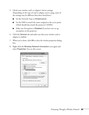 Page 69Presenting Through a Wireless Network69
5. Check your wireless card’s or adapter’s device settings. 
(Depending on the type of card or adapter you’re using, some of 
the settings may be different than those listed here.)
■Set the Network Type to Infrastructure. 
■Set the SSID to match the name assigned to the access point 
(which should also match the projector’s ESSID). 
■Make sure Encryption is Disabled if you have not set up 
encryption on the projector. 
6. Click the 
General tab and make sure that...