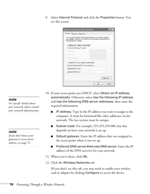 Page 7070Presenting Through a Wireless Network9. Select 
Internet Protocol and click the Properties button. You 
see this screen:
10. If your access point uses DHCP, select 
Obtain an IP address 
automatically
. Otherwise select Use the following IP address 
and 
Use the following DNS server addresses, then enter the 
required information: 
■IP address: Type in the IP address you want to assign to the 
computer. It must be formatted like other addresses on the 
network. The last section must be unique.
■Subnet...