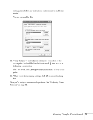 Page 71Presenting Through a Wireless Network71
settings; then follow any instructions on the screen to enable the 
device.)
You see a screen like this:
13. Verify that you’ve enabled your computer’s connection to the 
access point. It should be listed with the small  icon next to it, 
indicating a connection. 
If it’s not listed, click 
Configure and type the name of your access 
point. 
14. When you’re done making settings, click 
OK to close the dialog 
box. 
Now you’re ready to connect to the projector. See...