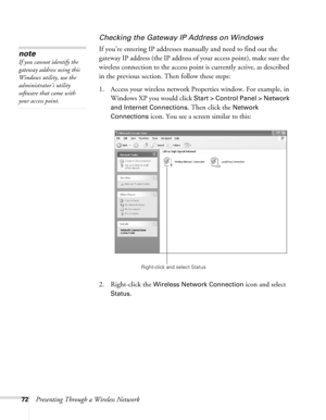 Page 7272Presenting Through a Wireless Network
Checking the Gateway IP Address on Windows
If you’re entering IP addresses manually and need to find out the 
gateway IP address (the IP address of your access point), make sure the 
wireless connection to the access point is currently active, as described 
in the previous section. Then follow these steps:
1. Access your wireless network Properties window. For example, in 
Windows XP you would click 
Start > Control Panel > Network 
and Internet Connections
. Then...