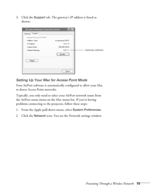 Page 73Presenting Through a Wireless Network73
3. Click the Support tab. The gateway’s IP address is listed as 
shown: 
Setting Up Your Mac for Access Point Mode
Your AirPort software is automatically configured to allow your Mac 
to detect Access Point networks. 
Typically, you only need to select your AirPort network name from 
the AirPort status menu on the Mac menu bar. If you’re having 
problems connecting to the projector, follow these steps:
1. From the Apple pull-down menu, select 
System Preferences....