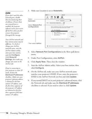 Page 7474Presenting Through a Wireless Network3. Make sure Location is set to 
Automatic.
4. Select 
Network Port Configurations in the Show pull-down 
menu.
5. Under Port Configurations, select 
AirPort.
6. Click 
Apply Now. Then close the window.
7. Start the AirPort Admin utility. Select your base station, then 
click 
Configure.
8. On the AirPort tab, make sure your AirPort network name 
matches your projector’s ESSID. If not, enter the projector’s 
ESSID in the AirPort Network text box and click 
Update....