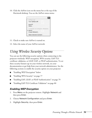 Page 75Presenting Through a Wireless Network75
10. Click the AirPort icon on the menu bar at the top of the 
Macintosh desktop. You see the AirPort status menu:
11. Check to make sure AirPort is turned on.
12. Select the name of your AirPort network. 
Using Wireless Security Options 
You can use the following security options when connecting to the 
projector wirelessly: WEP encryption, WPA security, EAP-TLS 
certificate validation, or LEAP, EAP, or PEAP authentication. To set 
these security features up on...