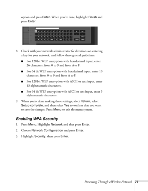 Page 77Presenting Through a Wireless Network77
option and press Enter. When you’re done, highlight Finish and 
press 
Enter. 
8. Check with your network administrator for directions on entering 
a key for your network, and follow these general guidelines:
■For 128 bit WEP encryption with hexadecimal input, enter 
26 characters, from 0 to 9 and from A to F.
■For 64 bit WEP encryption with hexadecimal input, enter 10 
characters, from 0 to 9 and from A to F. 
■For 128 bit WEP encryption with ASCII or text input,...