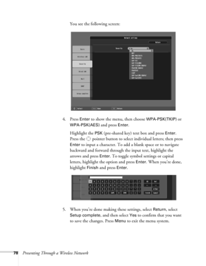 Page 7878Presenting Through a Wireless NetworkYou see the following screen: 
4. Press 
Enter to show the menu, then choose WPA-PSK(TKIP) or 
WPA-PSK(AES) and press Enter. 
Highlight the 
PSK (pre-shared key) text box and press Enter. 
Press the  pointer button to select individual letters; then press 
Enter to input a character. To add a blank space or to navigate 
backward and forward through the input text, highlight the 
arrows and press 
Enter. To toggle symbol settings or capital 
letters, highlight the...