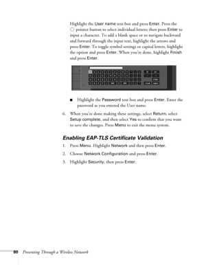 Page 8080Presenting Through a Wireless NetworkHighlight the 
User name text box and press Enter. Press the 
pointer button to select individual letters; then press 
Enter to 
input a character. To add a blank space or to navigate backward 
and forward through the input text, highlight the arrows and 
press 
Enter. To toggle symbol settings or capital letters, highlight 
the option and press 
Enter. When you’re done, highlight Finish 
and press 
Enter. 
■Highlight the Password text box and press Enter. Enter the...