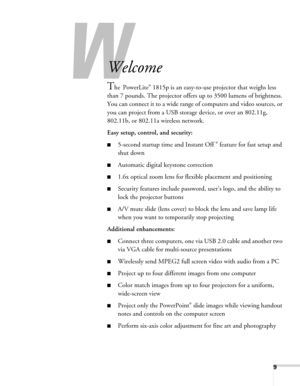 Page 99
-
Welcome
The PowerLite® 1815p is an easy-to-use projector that weighs less 
than 7 pounds. The projector offers up to 3500 lumens of brightness. 
You can connect it to a wide range of computers and video sources, or 
you can project from a USB storage device, or over an 802.11g, 
802.11b, or 802.11a wireless network.
Easy setup, control, and security:
■5-second startup time and Instant Off ® feature for fast setup and 
shut down
■Automatic digital keystone correction
■1.6x optical zoom lens for...